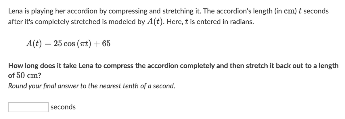 Lena is playing her accordion by compressing and stretching it. The accordion's length (in cm) t seconds
after it's completely stretched is modeled by A(t). Here, t is entered in radians.
A(t) = 25 cos (t) + 65
How long does it take Lena to compress the accordion completely and then stretch it back out to a length
of 50 cm?
Round your final answer to the nearest tenth of a second.
seconds
