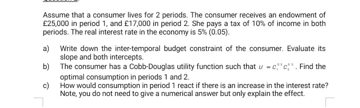 Assume that a consumer lives for 2 periods. The consumer receives an endowment of
£25,000 in period 1, and £17,000 in period 2. She pays a tax of 10% of income in both
periods. The real interest rate in the economy is 5% (0.05).
a) Write down the inter-temporal budget constraint of the consumer. Evaluate its
slope and both intercepts.
b) The consumer has a Cobb-Douglas utility function such that u = c,*c*. Find the
0.5
optimal consumption in periods 1 and 2.
c) How would consumption in period 1 react if there is an increase in the interest rate?
Note, you do not need to give a numerical answer but only explain the effect.
