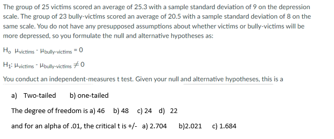 The group of 25 victims scored an average of 25.3 with a sample standard deviation of 9 on the depression
scale. The group of 23 bully-victims scored an average of 20.5 with a sample standard deviation of 8 on the
same scale. You do not have any presupposed assumptions about whether victims or bully-victims will be
more depressed, so you formulate the null and alternative hypotheses as:
H. Hvictims - Hbully-victims = 0
H1: Hvictims Hbully-victims 70
You conduct an independent-measures t test. Given your null and alternative hypotheses, this is a
a) Two-tailed
b) one-tailed
The degree of freedom is a) 46 b) 48 c) 24 d) 22
and for an alpha of .01, the critical t is +/- a) 2.704
b)2.021
c) 1.684
