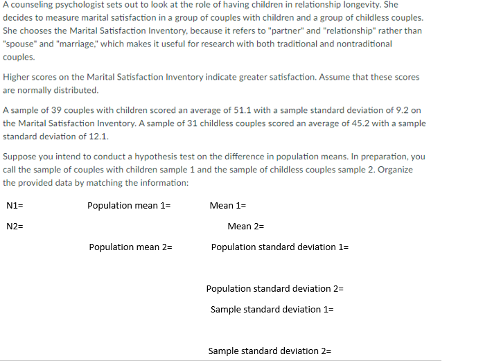 A counseling psychologist sets out to look at the role of having children in relationship longevity. She
decides to measure marital satisfaction in a group of couples with children and a group of childless couples.
She chooses the Marital Satisfaction Inventory, because it refers to "partner" and "relationship" rather than
"spouse" and "marriage," which makes it useful for research with both traditional and nontraditional
couples.
Higher scores on the Marital Satisfaction Inventory indicate greater satisfaction. Assume that these scores
are normally distributed.
A sample of 39 couples with children scored an average of 51.1 with a sample standard deviation of 9.2 on
the Marital Satisfaction Inventory. A sample of 31 childless couples scored an average of 45.2 with a sample
standard deviation of 12.1.
Suppose you intend to conduct a hypothesis test on the difference in population means. In preparation, you
call the sample of couples with children sample 1 and the sample of childless couples sample 2. Organize
the provided data by matching the information:
N1=
Population mean 1=
Mean 1=
N2=
Mean 2=
Population mean 2=
Population standard deviation 1=
Population standard deviation 2=
Sample standard deviation 1=
Sample standard deviation 2=
