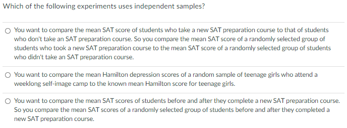 Which of the following experiments uses independent samples?
O You want to compare the mean SAT score of students who take a new SAT preparation course to that of students
who don't take an SAT preparation course. So you compare the mean SAT score of a randomly selected group of
students who took a new SAT preparation course to the mean SAT score of a randomly selected group of students
who didn't take an SAT preparation course.
O You want to compare the mean Hamilton depression scores of a random sample of teenage girls who attend a
weeklong self-image camp to the known mean Hamilton score for teenage girls.
O You want to compare the mean SAT scores of students before and after they complete a new SAT preparation course.
So you compare the mean SAT scores of a randomly selected group of students before and after they completed a
new SAT preparation course.
