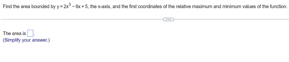 Find the area bounded by y = 2x³ - 6x + 5, the x-axis, and the first coordinates of the relative maximum and minimum values of the function.
The area is.
(Simplify your answer.)
(...