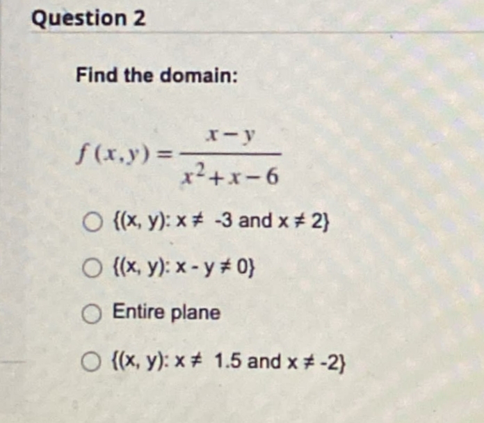 Question 2
Find the domain:
x-y
f (x,y) =
x²+x-6
O {(x, y): x+ -3 and x 2}
O (x, y): x - y # 0}
Entire plane
O ((x, y): x # 1.5 and x# -2}
