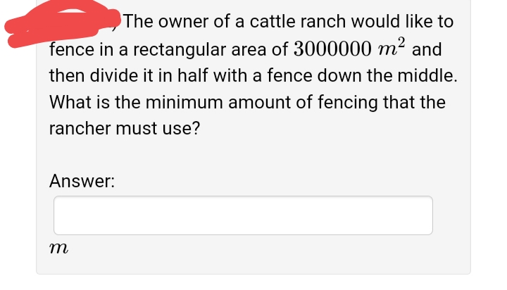 The owner of a cattle ranch would like to
fence in a rectangular area of 3000000 m² and
then divide it in half with a fence down the middle.
What is the minimum amount of fencing that the
rancher must use?
Answer:
m
