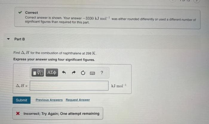 ▼
✓ Correct
Correct answer is shown. Your answer -3330 kJ mol was either rounded differently or used a different number of
significant figures than required for this part.
Part B
Find A, H for the combustion of naphthalene at 298 K.
Express your answer using four significant figures.
195 ΑΣΦ
A,H=
P
Submit Previous Answers Request Answer
X Incorrect; Try Again; One attempt remaining
?
kJ mol-¹