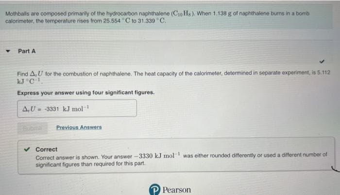 Mothballs are composed primarily of the hydrocarbon naphthalene (C10H8). When 1.138 g of naphthalene burns in a bomb
calorimeter, the temperature rises from 25.554 °C to 31.339 °C.
Part A
Find A, U for the combustion of naphthalene. The heat capacity of the calorimeter, determined in separate experiment, is 5.112
kJ °C-¹,
Express your answer using four significant figures.
A,U-3331 kJ mol-1
Bubmil Previous Answers
Correct
Correct answer is shown. Your answer -3330 kJ mol was either rounded differently or used a different number of
significant figures than required for this part.
P Pearson