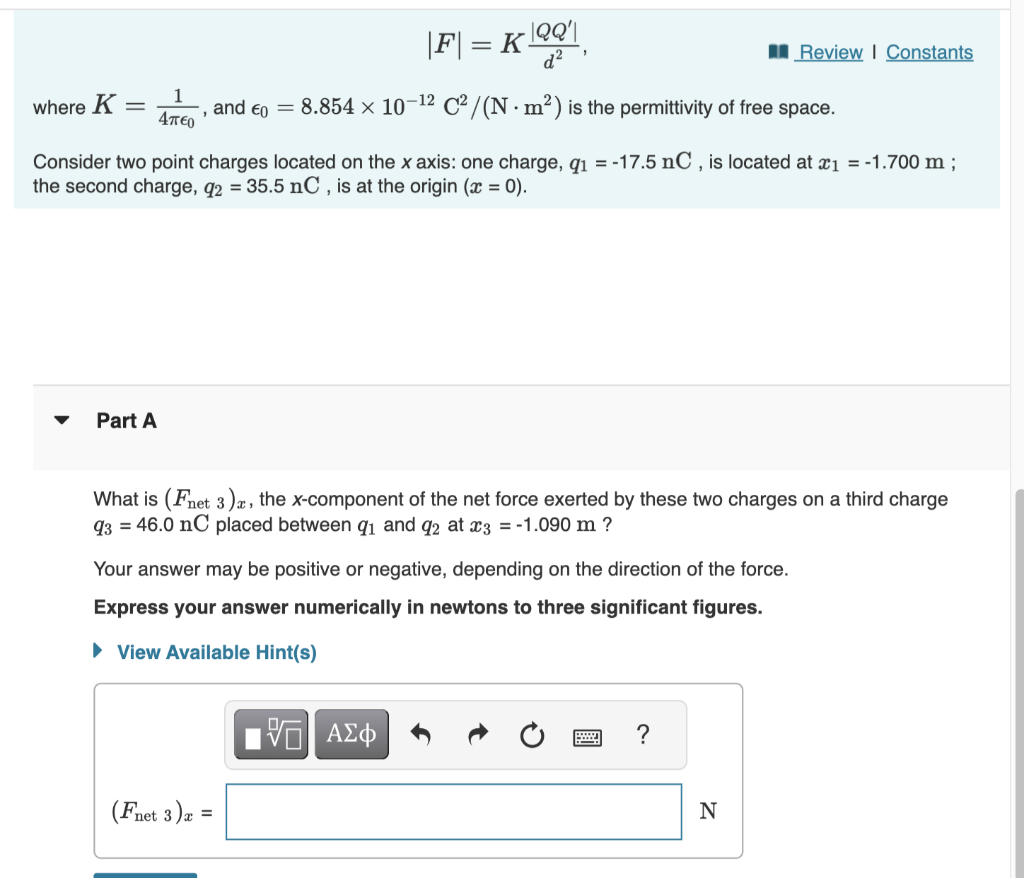 1
4π€0
where K = and €0 = 8.854 × 10-1² C²/(N m²) is the permittivity of free space.
"
Part A
|F| = K|2Q'|
d²
Consider two point charges located on the x axis: one charge, q₁ = -17.5 nC, is located at x₁ = -1.700 m;
the second charge, q2 = 35.5 nC, is at the origin (x = 0).
What is (Fnet 3), the x-component of the net force exerted by these two charges on a third charge
93 = 46.0 nC placed between q₁ and q2 at x3 = -1.090 m ?
Your answer may be positive or negative, depending on the direction of the force.
Express your answer numerically in newtons to three significant figures.
► View Available Hint(s)
(Fnet 3) x =
VE ΑΣΦ
Review | Constants
?
N