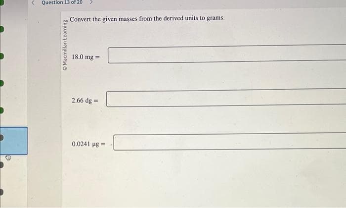 <
Question 13 of 20
Macmillan Learning
Convert the given masses from the derived units to grams.
18.0 mg =
2.66 dg=
0.0241 µg=