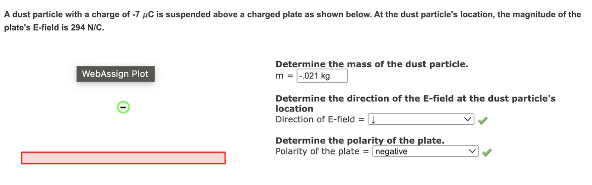 A dust particle with a charge of -7 μC is suspended above a charged plate as shown below. At the dust particle's location, the magnitude of the
plate's E-field is 294 N/C.
WebAssign Plot
Determine the mass of the dust particle.
m = -.021 kg
Determine the direction of the E-field at the dust particle's
location
Direction of E-field
=
| ↓
Determine the polarity of the plate.
Polarity of the plate= negative