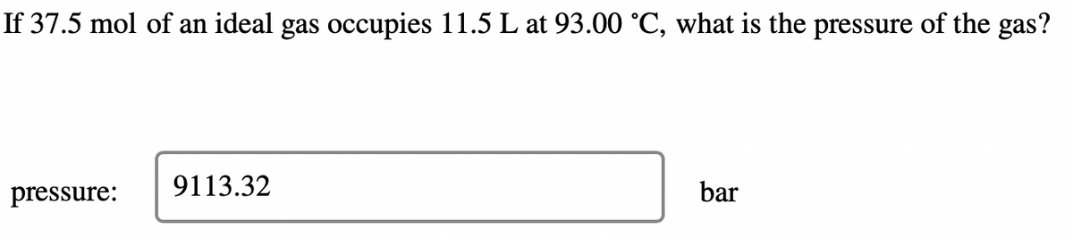 If 37.5 mol of an ideal gas occupies 11.5 L at 93.00 ˚C, what is the pressure of the gas?
pressure:
9113.32
bar