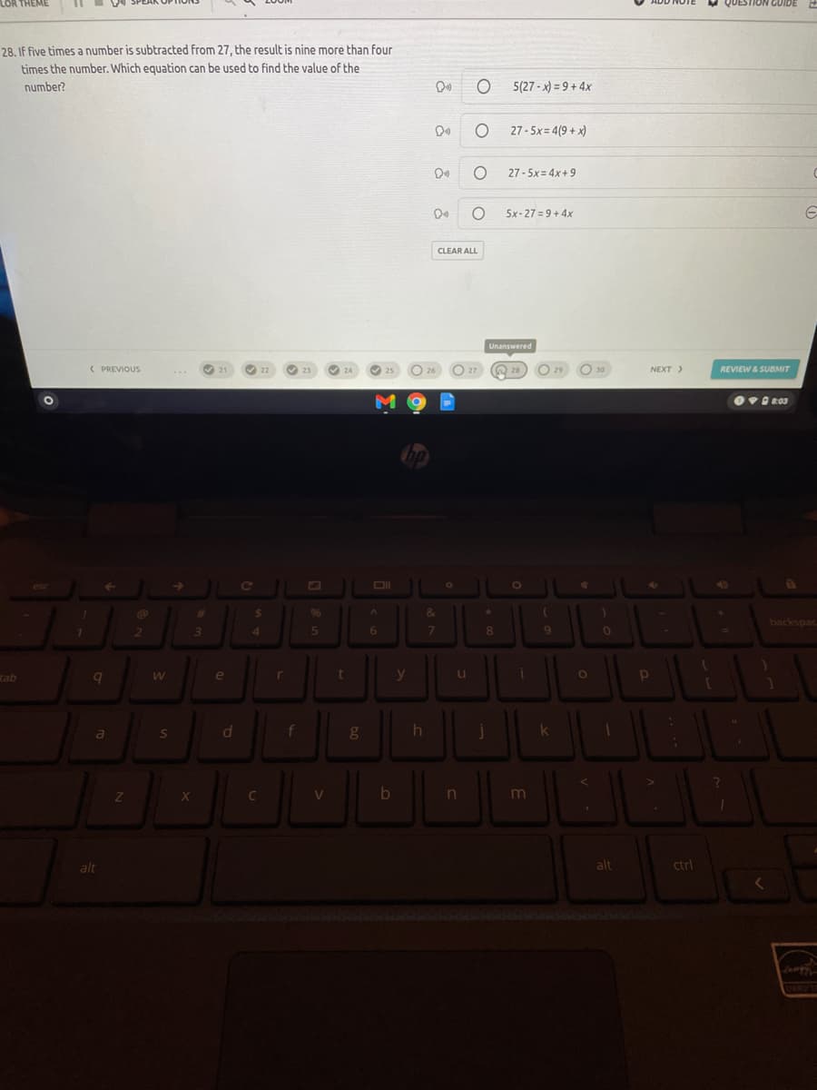 LOR THEME
QUEST
GUIDE
28. IF five times a number is subtracted from 27, the result is nine more than four
times the number. Which equation can be used to find the value of the
number?
5(27 - x) = 9 + 4x
27 - 5x= 4(9 + x)
27 - 5x= 4x+ 9
5x-27 = 9+ 4x
CLEAR ALL
Unanswered
( PREVIOUS
O 27
O 29
O 30
NEXT )
REVIEW& SUBMIT
21
22
23
24
25
26
M
esc
[O
40
%23
%24
96
&
backspac
41
6.
7
8
9
tab
a
e
r
u
a
S
k
C
m
alt
alt
ctrl
