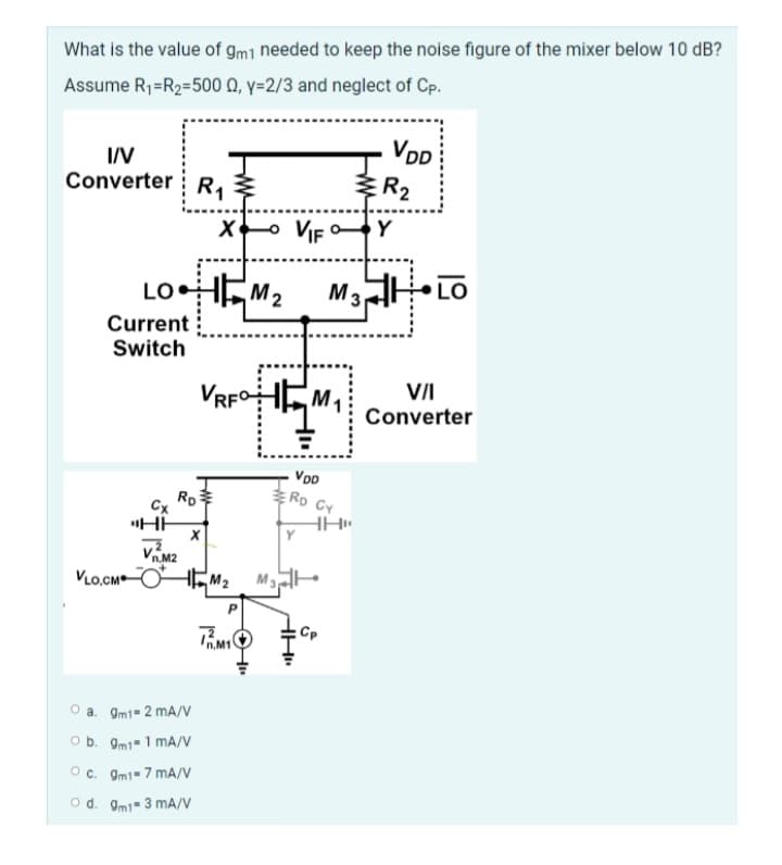 What is the value of gm1 needed to keep the noise figure of the mixer below 10 dB?
Assume R₁=R₂=500 Q, y-2/3 and neglect of Cp.
I/V
Converter R₁
Current
Switch
VLO.CM
X+ VIF Y
LOHM₂ M3 LO
Cx
RD
"HH
8
Vn.M2
O a. 9m1-2 mA/V
O b. 9m1=1 mA/V
OC. 9m1-7 mA/V
Od. 9m1-3 mA/V
VRFHM₁
45
ww
M₂
TM1
M3
VDD
RD CY
Y
HH
HH"
VDD
Cp
R₂
VII
Converter