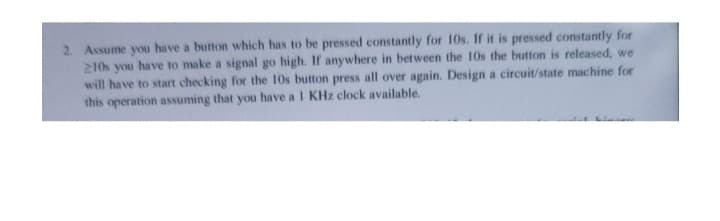 2. Assume you have a button which has to be pressed constantly for 10s. If it is pressed constantly for
210s you have to make a signal go high. If anywhere in between the 10s the button is released, we
will have to start checking for the 10s button press all over again. Design a circuit/state machine for
this operation assuming that you have a 1 KHz clock available.
Linn