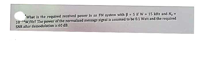 What is the required received power in an FM system with B=5 if W = 15 kHz and No =
10-14W/Hz? The power of the normalized message signal is assumed to be 0.1 Watt and the required
SNR after demodulation is 60 dB.