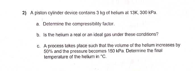 2) A piston cylinder device contains 3 kg of helium at 13K, 300 kPa.
a. Determine the compressibility factor.
b. Is the helium a real or an ideal gas under these conditions?
c.
A process takes place such that the volume of the helium increases by
50% and the pressure becomes 150 kPa. Determine the final
temperature of the helium in "C.