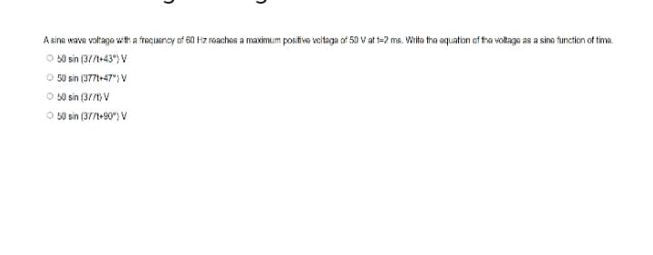 2
A sine wave voltage with a frequency of 60 Hz reaches a maximum positive voltage of 50 V at 1-2 ms. Write the equation of the voltage as a sine function of time.
Ⓒ 50 sin (3//t+43°) V
Ⓒ50 sin (377t+47%) V
50 sin (3//t) V
O 50 sin (377t+90°) V