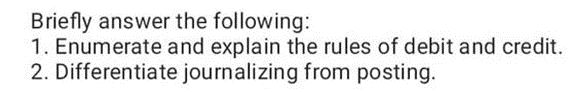 Briefly answer the following:
1. Enumerate and explain the rules of debit and credit.
2. Differentiate journalizing from posting.
