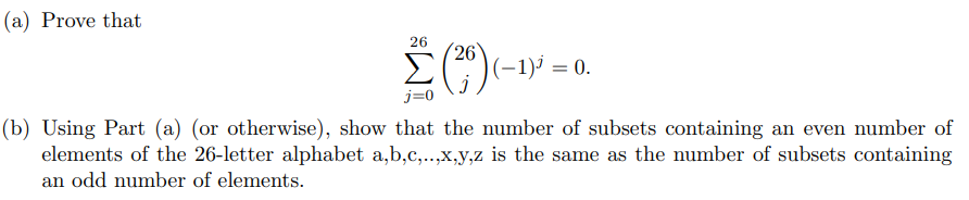 ### Mathematical Problem Statement

(a) **Prove the Following Identity:**

\[ \sum_{j=0}^{26} \binom{26}{j} (-1)^j = 0. \]

This summation involves the binomial coefficient \(\binom{26}{j}\) and the alternating sign \((-1)^j\).

(b) **Application of Part (a):**

Using Part (a) (or otherwise), show that the number of subsets containing an even number of elements of the 26-letter alphabet \(a, b, c, \ldots, x, y, z\) is the same as the number of subsets containing an odd number of elements.

### Detailed Explanation:

Part (a) requires proving a binomial identity. Specifically, you're asked to show that the alternating sum of the binomial coefficients for 26 elements totals zero.

Part (b) involves using the result from Part (a) to explore the combinatorial properties of subsets formed from the 26-letter English alphabet. It requires a demonstration that subsets with an even number of elements are as numerous as those with an odd number of elements in this context.