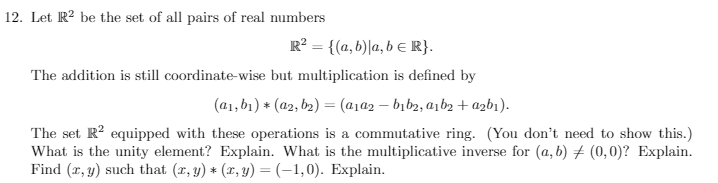 12. Let R² be the set of all pairs of real numbers
R² = {(a, b)la, b = R}.
The addition is still coordinate-wise but multiplication is defined by
(a₁, b₁) * (a2, b₂) = (a₁a2b₁b₂, a₁b₂+ a2b1).
The set R² equipped with these operations is a commutative ring. (You don't need to show this.)
What is the unity element? Explain. What is the multiplicative inverse for (a, b) (0,0)? Explain.
Find (x, y) such that (x, y) * (x, y) = (-1,0). Explain.