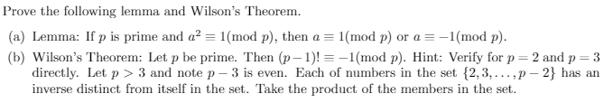 Prove the following lemma and Wilson's Theorem.
(a) Lemma: If p is prime and a² = 1(mod p), then a = 1(mod p) or a = -1(mod p).
(b) Wilson's Theorem: Let p be prime. Then (p-1)!= -1(mod p). Hint: Verify for p = 2 and p = 3
directly. Let p > 3 and note p-3 is even. Each of numbers in the set {2,3,...,p-2} has an
inverse distinct from itself in the set. Take the product of the members in the set.