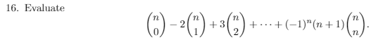 ### Problem 16: Evaluate the Following Expression

Evaluate the summation:

\[
\binom{n}{0} - 2\binom{n}{1} + 3\binom{n}{2} - \cdots + (-1)^n (n+1) \binom{n}{n}
\]

**Explanation**:
- The expression involves binomial coefficients, denoted by \(\binom{n}{k}\), which represent the number of ways to choose \(k\) items from a set of \(n\) items without regard to order.
- The terms are alternately added and subtracted, following a pattern where the \(k\)-th term is multiplied by \((-1)^k(k+1)\).
- This creates an alternating sum of binomial coefficients multiplied by consecutive integers.

Understanding this problem and finding the evaluation requires knowledge of binomial theorem properties and summation techniques.