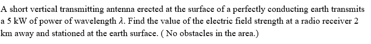 A short vertical transmitting antenna erected at the surface of a perfectly conducting earth transmits
a 5 kW of power of wavelength A. Find the value of the electrie field strength at a radio receiver 2
km away and stationed at the earth surface. (No obstacles in the area.)
