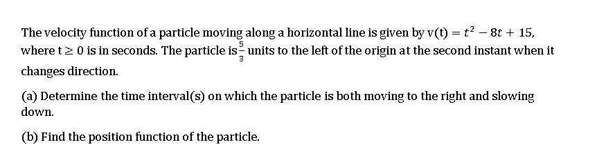 The velocity function of a particle moving along a horizontal line is given by v(t) = t? – 8t + 15,
where t2 0 is in seconds. The particle is units to the left of the origin at the second instant when it
changes direction.
(a) Determine the time interval(s) on which the particle is both moving to the right and slowing
down.
(b) Find the position function of the particle.
