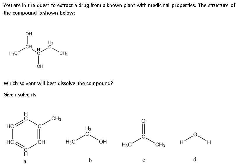 You are in the quest to extract a drug from a known plant with medicinal properties. The structure of
the compound is shown below:
OH
H2
CH
H3C
*CH3
ÓH
Which solvent will best dissolve the compound?
Given solvents:
.CH3
HC
H2
.C.
H.
HC
CH
H3C
HO.
H3C
CH3
d
b
a.
