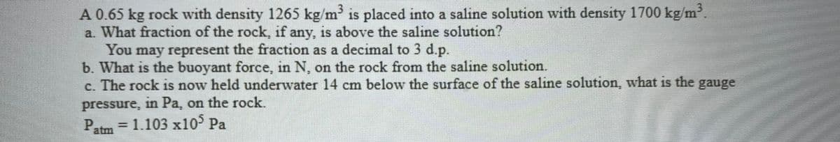 A 0.65 kg rock with density 1265 kg/m is placed into a saline solution with density 1700 kg/m.
a. What fraction of the rock, if any, is above the saline solution?
You may represent the fraction as a decimal to 3 d.p.
b. What is the buoyant force, in N, on the rock from the saline solution.
c. The rock is now held underwater 14 cm below the surface of the salıne solution, what is the gauge
pressure, in Pa, on the rock.
Patm = 1.103 x10° Pa
