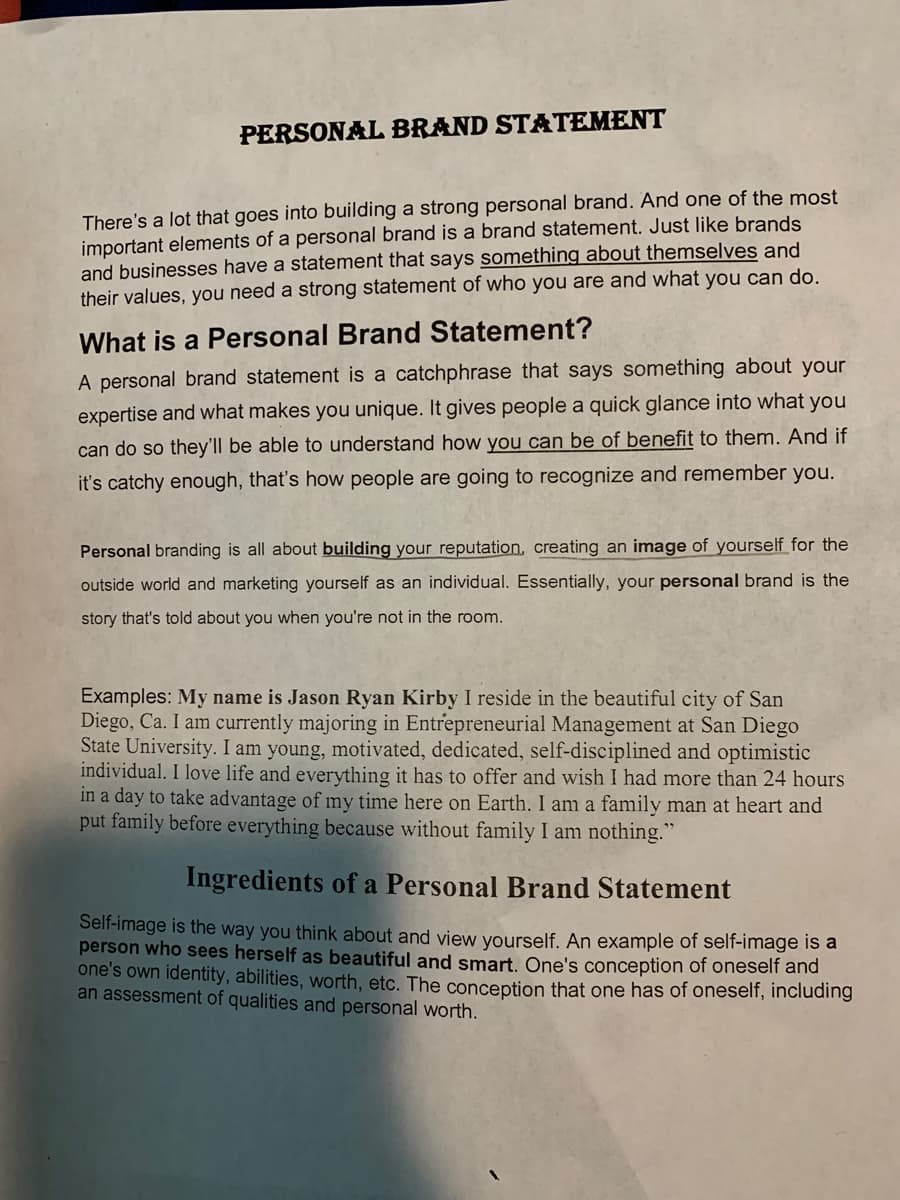 PERSONAL BRAND STATEMENT
There's a lot that goes into building a strong personal brand. And one of the most
important elements of a personal brand is a brand statement. Just like brands
and businesses have a statement that says something about themselves and
their values, you need a strong statement of who you are and what you can do.
What is a Personal Brand Statement?
A personal brand statement is a catchphrase that says something about your
expertise and what makes you unique. It gives people a quick glance into what you
can do so they'll be able to understand how you can be of benefit to them. And if
it's catchy enough, that's how people are going to recognize and remember you.
Personal branding is all about building your reputation, creating an image of yourself for the
outside world and marketing yourself as an individual. Essentially, your personal brand is the
story that's told about you when you're not in the room.
Examples: My name is Jason Ryan Kirby I reside in the beautiful city of San
Diego, Ca. I am currently majoring in Entrepreneurial Management at San Diego
State University. I am young, motivated, dedicated, self-disciplined and optimistic
individual. I love life and everything it has to offer and wish I had more than 24 hours
in a day to take advantage of my time here on Earth. I am a family man at heart and
put family before everything because without family I am nothing."
Ingredients of a Personal Brand Statement
Self-image is the way you think about and view yourself. An example of self-image is a
person who sees herself as beautiful and smart. One's conception of oneself and
one's own identity, abilities, worth, etc. The conception that one has of oneself, including
an assessment of qualities and personal worth.
