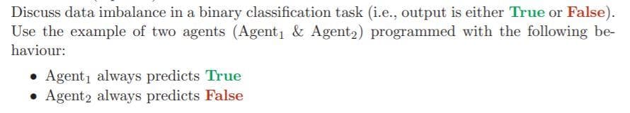 Discuss data imbalance in a binary classification task (i.e., output is either True or False).
Use the example of two agents (Agent & Agent2) programmed with the following be-
haviour:
• Agent1 always predicts True
• Agent2 always predicts False
