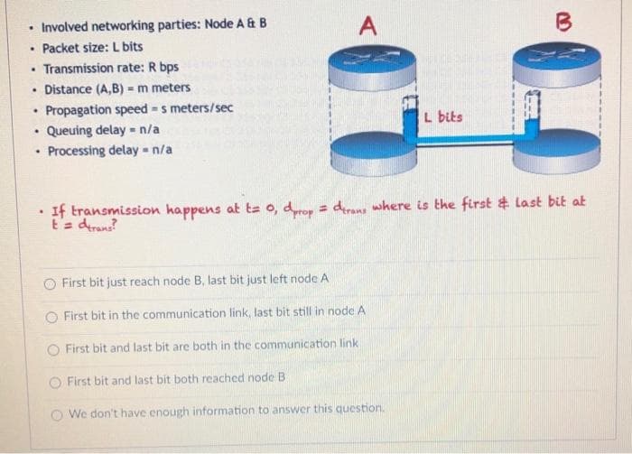 Involved networking parties: Node A& B
• Packet size: L bits
• Transmission rate: R bps
• Distance (A,B) = m meters
Propagation speed s meters/sec
Queuing delay n/a
Processing delay -n/a
A
B
L bits
If transmission happens at ta o, dyrop = derans where is the first & last bit at
E'a derans?
O First bit just reach node B, last bit just left node A
O First bit in the communication link, last bit still in node A
O First bit and last bit are both in the communication link
First bit and last bit both reached node B
O We don't have enough information to answer this question.
