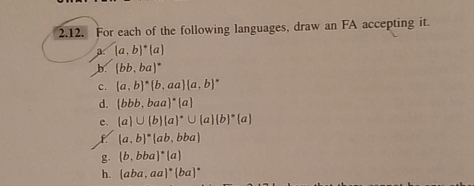 2.12. For each of the following languages, draw an FA accepting it.
la. b)*{a)
b. (bb, ba)*
c. (a, b}* {b, aa}{a, b)*
d. (bbb, baa}* (a}
e. (a} U (b}{a}* U (a)(b)* (a)
f la, b)*(ab, bba)
g. (b, bba)* (a)
h. (aba, aa)* {ba}*
