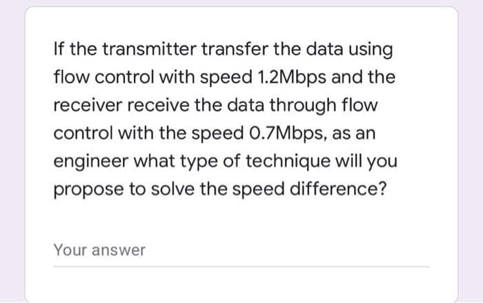 If the transmitter transfer the data using
flow control with speed 1.2Mbps and the
receiver receive the data through flow
control with the speed 0.7Mbps, as an
engineer what type of technique will you
propose to solve the speed difference?
Your answer
