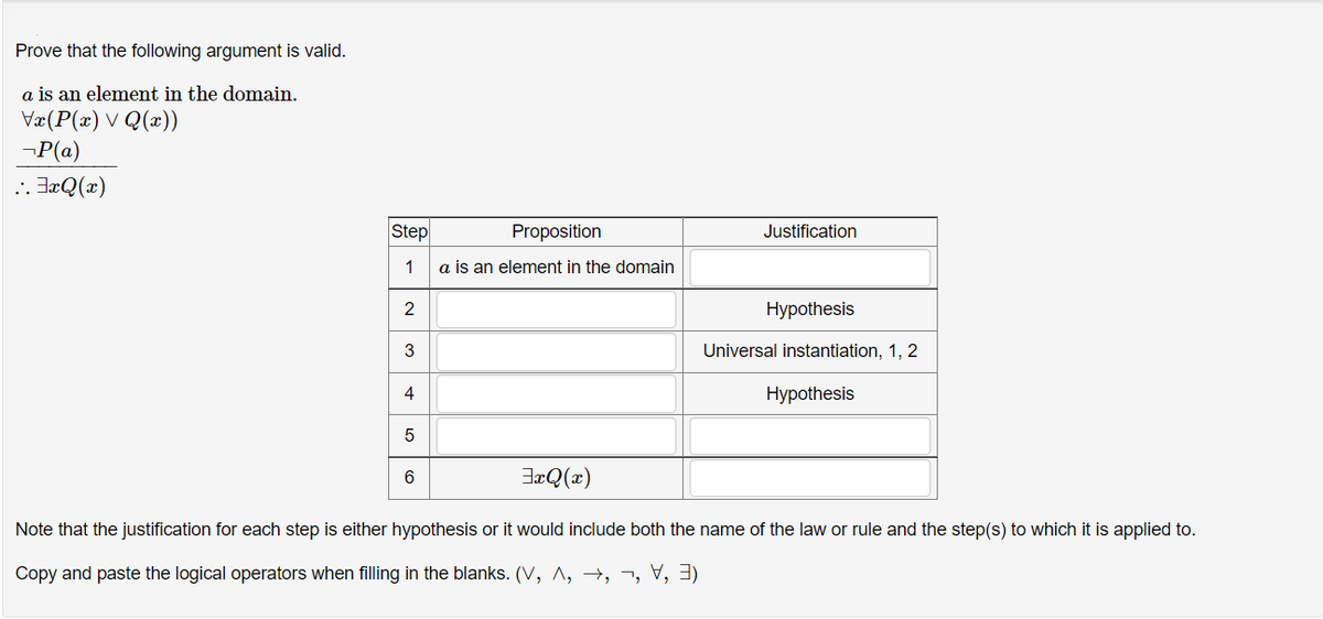 Prove that the following argument is valid.
a is an element in the domain.
Væ(P(x) V Q(x))
-P(a)
JæQ(x)
Step
Proposition
Justification
1
a is an element in the domain
2
Нуpothesis
Universal instantiation, 1, 2
4
Нурothesis
6
JæQ(x)
Note that the justification for each step is either hypothesis or it would include both the name of the law or rule and the step(s) to which it is applied to.
Copy and paste the logical operators when filling in the blanks. (V, ^, →, ¬, V,3)
