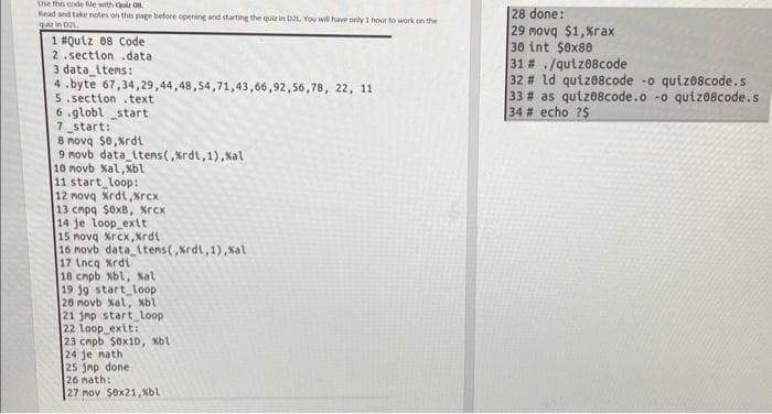 Use this code file with Qui 08.
Read and take notes on this page before opening and starting the quie in D2L. You will have only 1 hour to work on the
quiz in DZL
|28 done:
29 movq $1,%rax
30 int $ex80
31 # ./qutz08code
32 # ld quize8code -o qutzo8code.s
33 # as qutz08code.o -o quiz08code.s
34 # echo ?$
1 #Qutz 08 Code
2 .section .data
3 data_ttens:
4 .byte 67,34,29,44,48,54,71,43,66,92,56,78, 22, 11
5. section.text
6.globl start
7 start:
8 movq $0,Xrdi
9 movb data_itens(,Krdt,1), Xal
10 novb Xal,Xbl
11 start loop:
12 movq Xrdt,xrcx
13 cnpa $0xB, Xrcx
14 je loop ext
15 novq Xrcx,Xrdt
16 movb data ltens(, Krdt,1), Kal
17 Lncq Xrdt
18 cmpb xbl, Nal
19 j9 start_loop
26 novb xal, xbl
21 jmp start loop
22 loop extt:
23 cmpb Sox10, Nbl
24 je nath
25 jnp done
26 nath:
27 mov $0x21, Xbl
