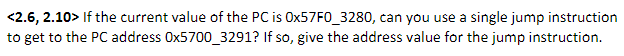 <2.6, 2.10> If the current value of the PC is OX57F0_3280, can you use a single jump instruction
to get to the PC address Ox5700_3291? If so, give the address value for the jump instruction.
