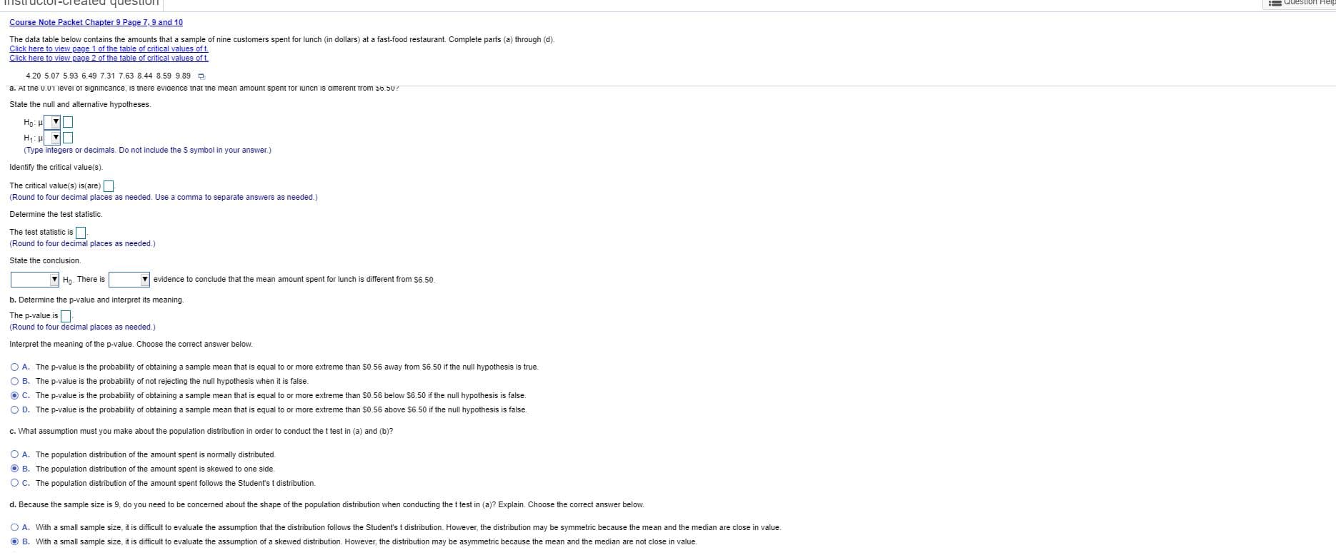 questiun
= Question Heip
Course Note Packet Chapter 9 Page 7,9 and 10
The data table below contains the amounts that a sample of nine customers spent for lunch (in dollars) at a fast-food restaurant. Complete parts (a) through (d).
Click here to view page 1 of the table of critical values of t.
Click here to view page 2 of the table of critical values of t.
4.20 5.07 5.93 6.49 7.31 7.63 8.44 8.59 9.89 a
a. At the u.UT Tevei or signinIcance, is tnere evidence tnar tne mean amount spent Tor iuncn is aitrerent trom 56.50?
State the null and alternative hypotheses.
(Type integers or decimals. Do not include the S symbol in your answer.)
Identify the critical value(s).
The critical value(s) is(are)
(Round to four decimal places as needed. Use a comma to separate answers as needed.)
Determine the test statistic
The test statistic is
(Round to four decimal places as needed.)
State the conclusion.
Ho. There is
v evidence
conclude that the mean amount spent for lunch is different from $6.50.
b. Determine the p-value and interpret its meaning.
The p-value is
(Round to four decimal places as needed.)
Interpret the meaning of the p-value. Choose the correct answer below.
O A. The p-value is the probability of obtaining a sample mean that
equal to or more extreme than $0.56 away from S6.50 if the null hypothesis is true.
O B. The p-value is the probability of not rejecting the null hypothesis when it is false.
O C. The p-value is the probability of obtaining a sample mean that
O D. The p-value is the probability of obtaining a sample mean that
equal to or more extreme than $0.56 below S6.50 if the null hypothesis is false.
equal to or more extreme than $0.56 above $6.50 if the null hypothesis is false.
c. What assumption must you make about the population distribution in order to conduct the t test in (a) and (b)?
O A. The population distribution of the amount spent is normally distributed.
O B. The population distribution of the amount spent is skewed to one side
O C. The population distribution of the amount spent follows the Student's t distribution.
d. Because the sample size is 9, do you need to be concemed about the shape of the population distribution when conducting the t test in (a)? Explain. Choose the correct answer below.
O A. With a small sample size, it is difficult to evaluate the assumption that the distribution follows the Student's t distribution. However, the distribution may be symmetric because the mean and the median are close in value.
O B. With a small sample size, it is difficult to evaluate the assumption of a skewed distribution. However, the distribution may be asymmetric because the mean and the median are not close in value.
