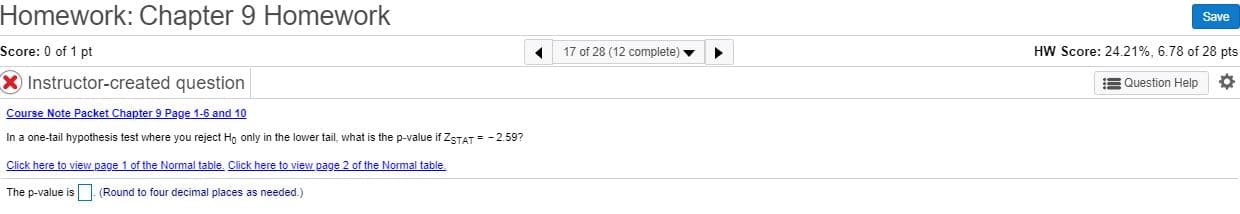 Homework: Chapter 9 Homework
Save
Score: 0 of 1 pt
17 of 28 (12 complete) v
HW Score: 24.21%, 6.78 of 28 pts
X Instructor-created question
E Question Help
Course Note Packet Chapter 9 Page 1-6 and 10
In a one-tail hypothesis test where you reject Hn only in the lower tail, what is the p-value if ZSTAT = - 2.59?
Click here to view page 1 of the Normal table. Click here to view page 2 of the Normal table.
The p-value is (Round to four decimal places as needed.)
