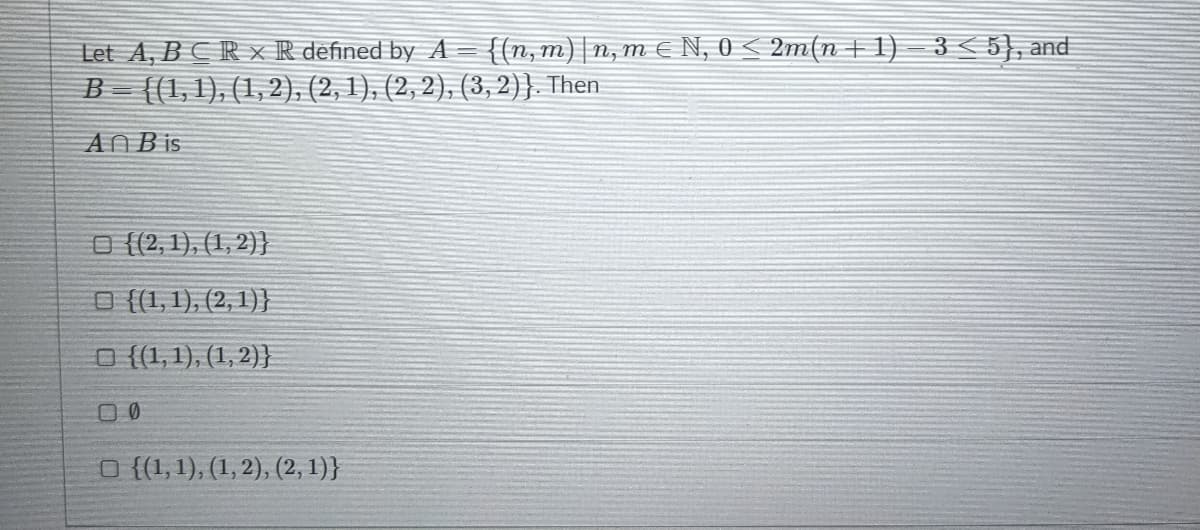 Let A, BCR x R defined by A= {{n,m)|n, m € N, 0 < 2m(n+1) – 3 < 5}, and
B= {(1,1), (1,2), (2, 1), (2, 2), (3,2)}. Then
ANB is
O {(2, 1), (1, 2)}
O {(1, 1), (2, 1)}
O {(1,1), (1, 2)}
O {(1,1), (1, 2), (2, 1)}
