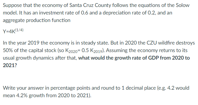 Suppose that the economy of Santa Cruz County follows the equations of the Solow
model. It has an investment rate of 0.6 and a depreciation rate of 0.2, and an
aggregate production function
Y=4K(1/4)
In the year 2019 the economy is in steady state. But in 2020 the CZU wildfire destroys
50% of the capital stock (so K2020= 0.5 K2019). Assuming the economy returns to its
usual growth dynamics after that, what would the growth rate of GDP from 2020 to
2021?
Write your answer in percentage points and round to 1 decimal place (e.g. 4.2 would
mean 4.2% growth from 2020 to 2021).
