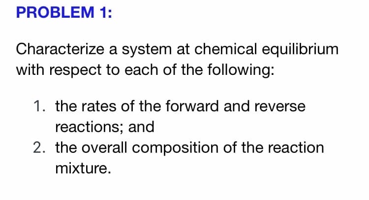 PROBLEM 1:
Characterize a system at chemical equilibrium
with respect to each of the following:
1. the rates of the forward and reverse
reactions; and
2. the overall composition of the reaction
mixture.
