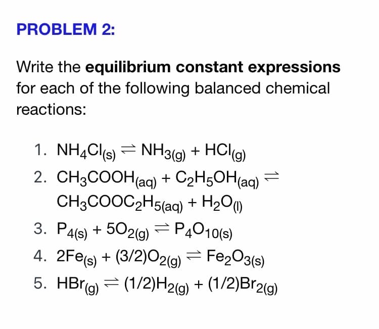 PROBLEM 2:
Write the equilibrium constant expressions
for each of the following balanced chemical
reactions:
1. NH¾Cls) = NH3(g) + HCl(g)
2. CH3COOH(ag) + C2H5OH(aq) =
CH3COOC2H5(aq) + H2Om
3. P4(s) + 502(g) =PĄ010(s)
4. 2Fes) + (3/2)02(g) = Fe2O3(s)
5. HBrg)
= (1/2)H2(g) + (1/2)Br2(g)
