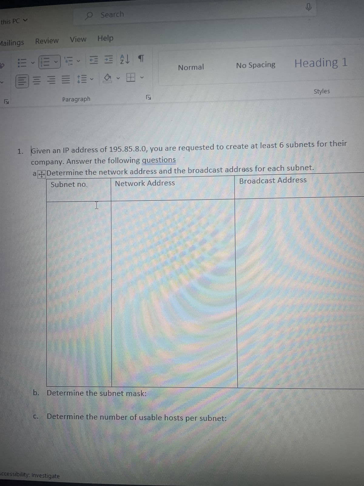 this PC
Mailings
>
Review View Help
E-E-5 F = = 2
=====
O Search
V
Paragraph
Accessibility: Investigate
4
2¶
V
b. Determine the subnet mask:
Normal
C. Determine the number of usable hosts per subnet:
No Spacing
C
1. Given an IP address of 195.85.8.0, you are requested to create at least 6 subnets for their
company. Answer the following questions
a + Determine the network address and the broadcast address for each subnet.
Broadcast Address
Subnet no.
Network Address
Heading 1
Styles