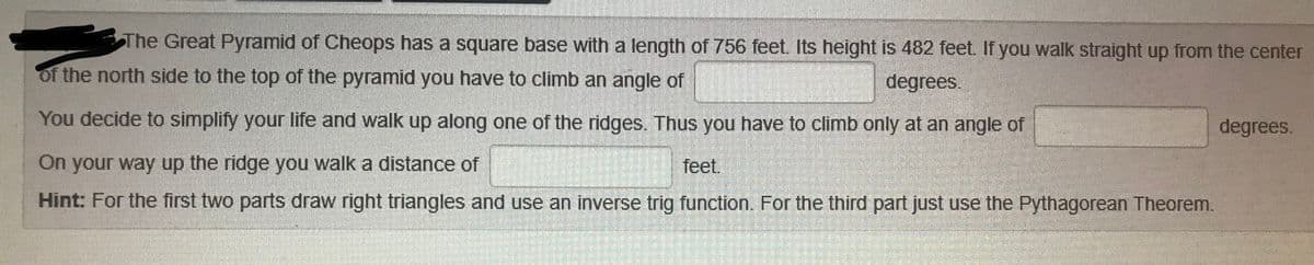 The Great Pyramid of Cheops has a square base with a length of 756 feet. Its height is 482 feet. If you walk straight up from the center
of the north side to the top of the pyramid you have to climb an angle of
degrees.
You decide to simplify your life and walk up along one of the ridges. Thus you have to climb only at an angle of
degrees.
On your way up the ridge you walk a distance of
feet.
Hint: For the first two parts draw right triangles and use an inverse trig function. For the third part just use the Pythagorean Theorem.
