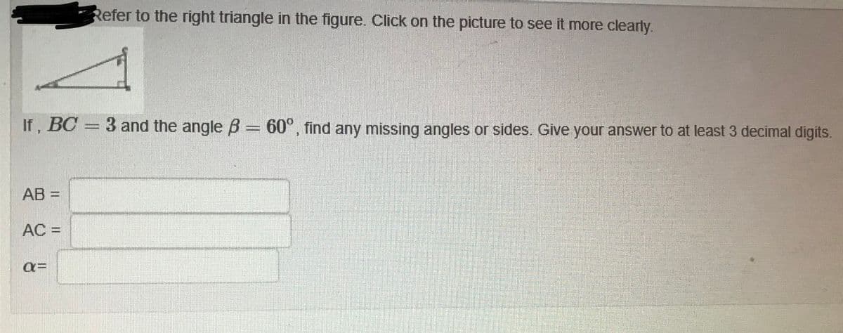 Refer to the right triangle in the figure. Click on the picture to see it more clearly.
If, BC = 3 and the angle B= 60°, find any missing angles or sides. Give your answer to at least 3 decimal digits.
AB =
AC =
