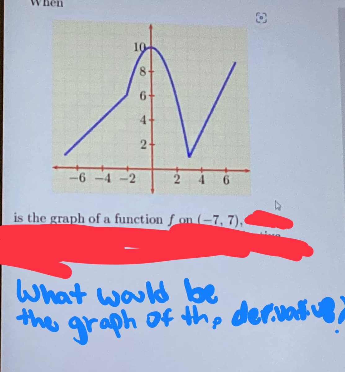 10
8+
6+
V
4
2
-6-4-2
is the graph of a function f on (-7, 7),
What would be
the graph of the derivative,