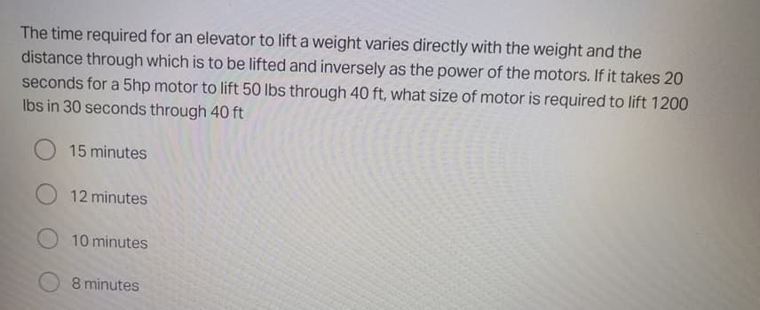 The time required for an elevator to lift a weight varies directly with the weight and the
distance through which is to be lifted and inversely as the power of the motors. If it takes 20
seconds for a 5hp motor to lift 50 lbs through 40 ft, what size of motor is required to lift 1200
Ibs in 30 seconds through 40 ft
15 minutes
12 minutes
10 minutes
8 minutes
