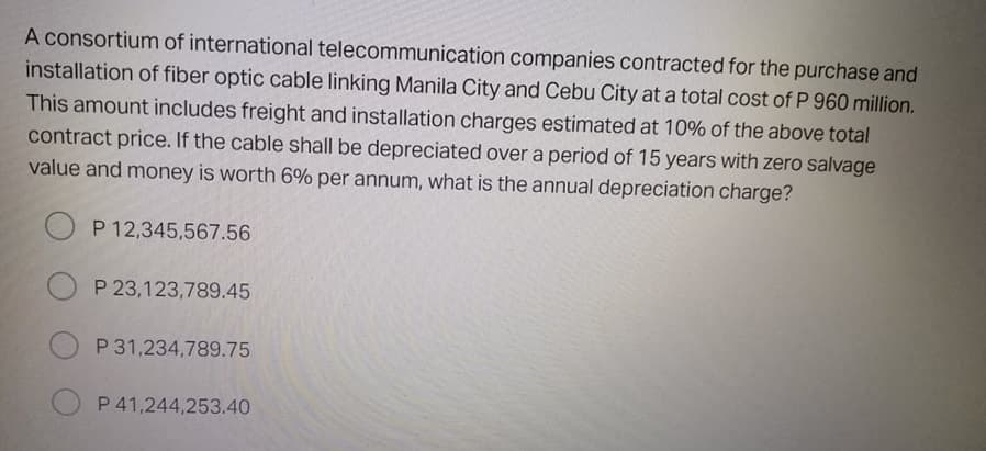 A consortium of international telecommunication companies contracted for the purchase and
installation of fiber optic cable linking Manila City and Cebu City at a total cost of P 960 million.
This amount includes freight and installation charges estimated at 10% of the above total
contract price. If the cable shall be depreciated over a period of 15 years with zero salvage
value and money is worth 6% per annum, what is the annual depreciation charge?
P 12,345,567.56
P 23,123,789.45
P 31,234,789.75
P 41,244,253.40
