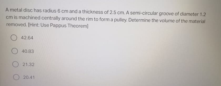 A metal disc has radius 6 cm and a thickness of 2.5 cm. A semi-circular groove of diameter 1.2
cm is machined centrally around the rim to form a pulley. Determine the volume of the material
removed. [Hint: Use Pappus Theorem]
42.64
40.83
21.32
20.41
